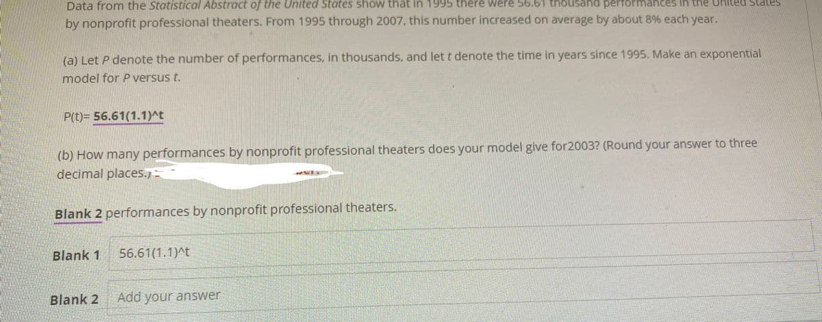 Data from the Statistical Abstract of the United States show that in 1995 there were 56.61 thousand performances in the
by nonprofit professional theaters. From 1995 through 2007, this number increased on average by about 8% each year.
(a) Let P denote the number of performances, in thousands, and let t denote the time in years since 1995. Make an exponential
model for P versus t.
P(t)= 56.61(1.1)^t
(b) How many performances by nonprofit professional theaters does your model give for2003? (Round your answer to three
decimal places.)-
Blank 2 performances by nonprofit professional theaters.
Blank 1 56.61(1.1)^t
ed States
Blank 2
Add your answer