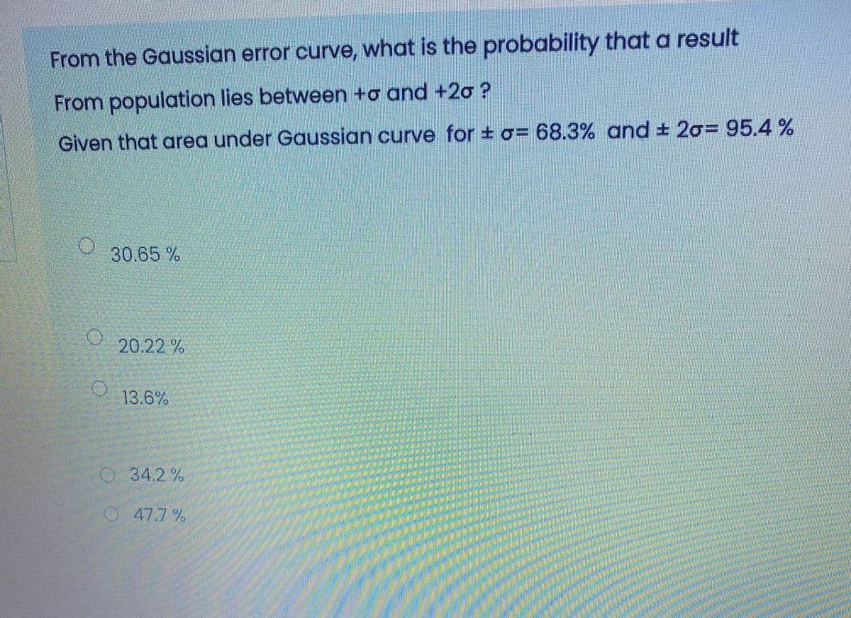 From the Gaussian error curve, what is the probability that a result
From population lies between +o and +20 ?
Given that area under Gaussian curve for + o= 68.3% and + 20=95.4%
O 30.65 %
20.22 %
13.6%
O34.2%
O47.7 %
