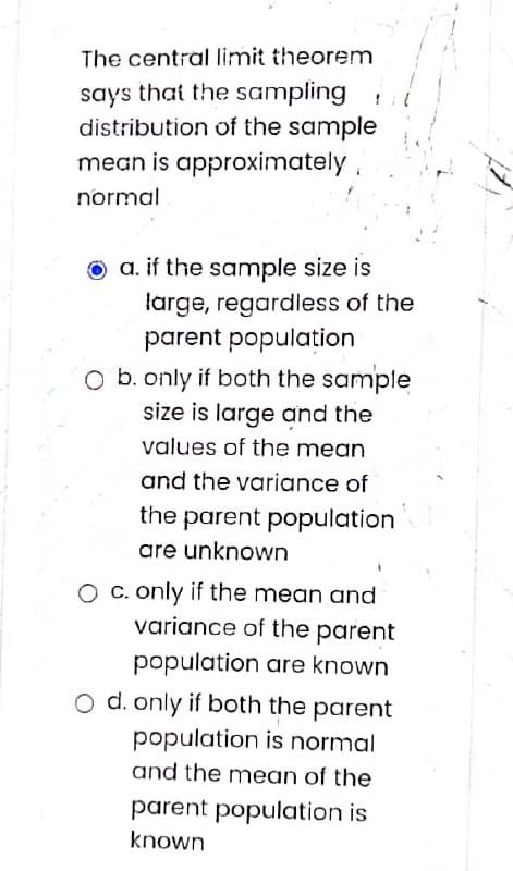 The central limit theorem
says that the sampling
distribution of the sample
mean is approximately
normal
O a. if the sample size is
large, regardless of the
parent populațion
O b. only if both the sample
size is large and the
values of the mean
and the variance of
the parent population
are unknown
O C. only if the mean and
variance of the parent
population are known
O d. only if both the parent
population is normal
and the mean of the
parent population is
known
