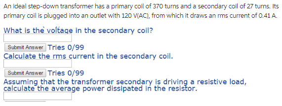 An ideal step-down transformer has a primary coil of 370 turns and a secondary coil of 27 turns. Its
primary coil is plugged into an outlet with 120 V(AC), from which it draws an rms current of 0.41 A.
What is the voltage in the secondary coil?
Submit Answer Tries 0/99
Calculate the rms current in the secondary coil.
Submit Answer Tries 0/99
Assuming that the transformer secondary is driving a resistive load,
calculate the average power dissipated in the resistor.
