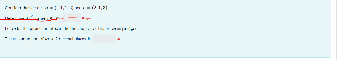 Consider the vectors u = (-1,1,2) and v = (2, 1, 3).
Determine namely
Let w be the projection of u in the direction of v. That is, w = proju.
The x-component of w, to 2 decimal places, is
*