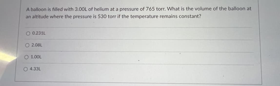 A balloon is filled with 3.00L of helium at a pressure of 765 torr. What is the volume of the balloon at
an altitude where the pressure is 530 torr if the temperature remains constant?
O 0.231L
O2.08L
O 1.00L
O 4.33L