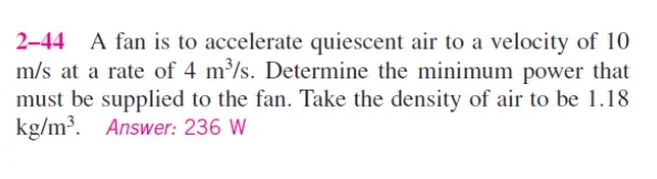 2-44 A fan is to accelerate quiescent air to a velocity of 10
m/s at a rate of 4 m³/s. Determine the minimum power that
must be supplied to the fan. Take the density of air to be 1.18
kg/m³. Answer: 236 W