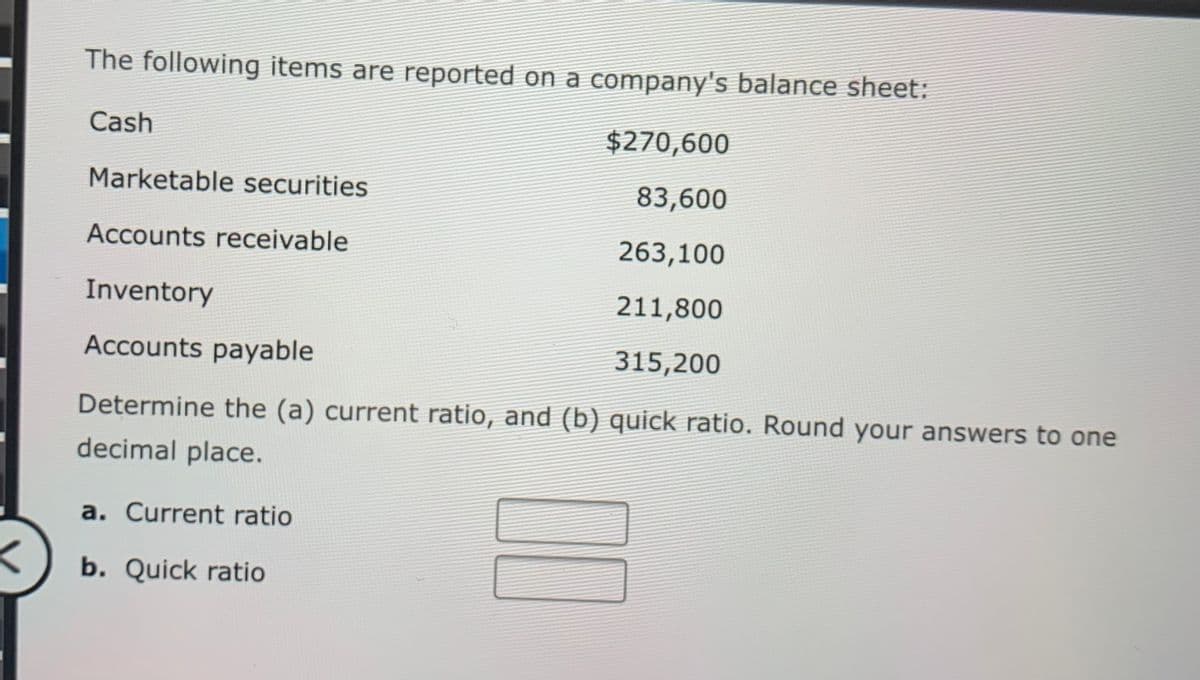 The following items are reported on a company's balance sheet:
Cash
$270,600
Marketable securities
83,600
Accounts receivable
263,100
Inventory
211,800
Accounts payable
315,200
Determine the (a) current ratio, and (b) quick ratio. Round your answers to one
decimal place.
a. Current ratio
b. Quick ratio
