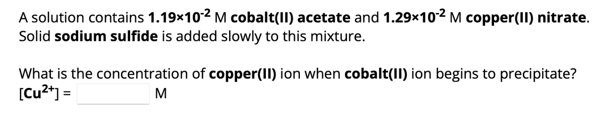 A solution contains 1.19x10-2 M cobalt(II) acetate and 1.29×10-2 M copper(II) nitrate.
Solid sodium sulfide is added slowly to this mixture.
What is the concentration of copper(II) ion when cobalt(II) ion begins to precipitate?
[Cu²+] =
M