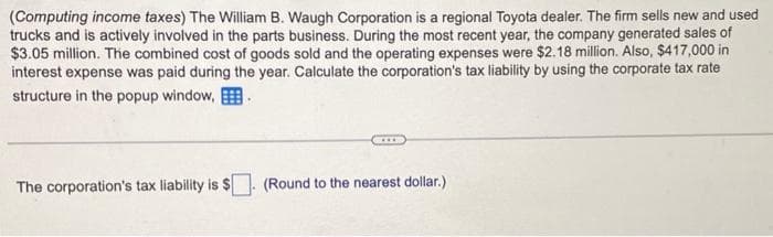 (Computing income taxes) The William B. Waugh Corporation is a regional Toyota dealer. The firm sells new and used
trucks and is actively involved in the parts business. During the most recent year, the company generated sales of
$3.05 million. The combined cost of goods sold and the operating expenses were $2.18 million. Also, $417,000 in
interest expense was paid during the year. Calculate the corporation's tax liability by using the corporate tax rate
structure in the popup window,
The corporation's tax liability is $
D
(Round to the nearest dollar.)