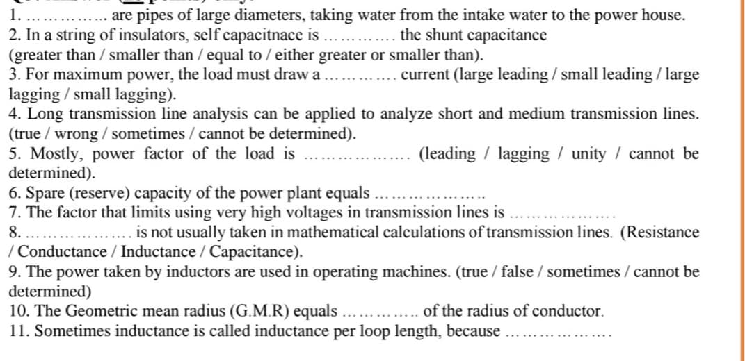 1.
are pipes of large diameters, taking water from the intake water to the power house.
2. In a string of insulators, self capacitnace is
(greater than / smaller than / equal to / either greater or smaller than).
3. For maximum power, the load must draw a
lagging / small lagging).
4. Long transmission line analysis can be applied to analyze short and medium transmission lines.
(true / wrong / sometimes / cannot be determined).
5. Mostly, power factor of the load is
determined).
6. Spare (reserve) capacity of the power plant equals
7. The factor that limits using very high voltages in transmission lines is
.. . the shunt capacitance
current (large leading / small leading / large
(leading / lagging / unity / cannot be
is not usually taken in mathematical calculations of transmission lines. (Resistance
8.
/ Conductance / Inductance / Capacitance).
9. The power taken by inductors are used in operating machines. (true / false / sometimes / cannot be
determined)
10. The Geometric mean radius (G.M.R) equals
11. Sometimes inductance is called inductance per loop length, because
of the radius of conductor.
