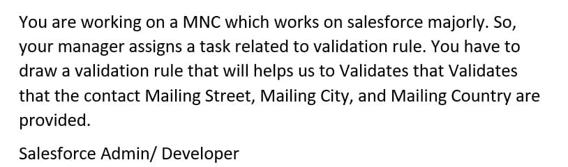 You are working on a MNC which works on salesforce majorly. So,
your manager assigns a task related to validation rule. You have to
draw a validation rule that will helps us to Validates that Validates
that the contact Mailing Street, Mailing City, and Mailing Country are
provided.
Salesforce Admin/ Developer
