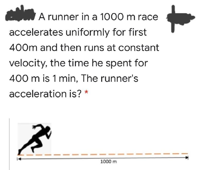 A runner in a 1000 m race
accelerates uniformly for first
400m and then runs at constant
velocity, the time he spent for
400 m is 1 min, The runner's
acceleration is?
1000 m
