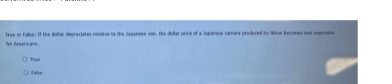 True or False: If the dollar depreciates relative to the Japanese yen, the dollar price of a Japanese camera produced by Nikon becomes less expensive
for Americans.
O True
False