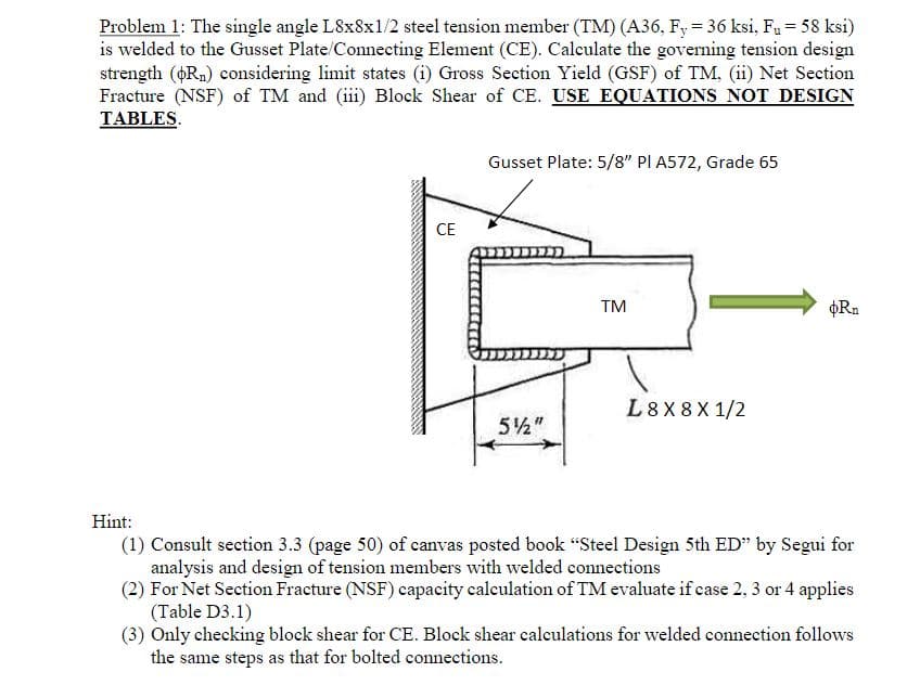 Problem 1: The single angle L8x8x1/2 steel tension member (TM) (A36, Fy = 36 ksi, Fu = 58 ksi)
is welded to the Gusset Plate/Connecting Element (CE). Calculate the governing tension design
strength (Rn) considering limit states (i) Gross Section Yield (GSF) of TM, (ii) Net Section
Fracture (NSF) of TM and (iii) Block Shear of CE. USE EQUATIONS NOT DESIGN
TABLES.
CE
Gusset Plate: 5/8" PI A572, Grade 65
5½"
TM
L8X8X1/2
oRn
Hint:
(1) Consult section 3.3 (page 50) of canvas posted book "Steel Design 5th ED" by Segui for
analysis and design of tension members with welded connections
(2) For Net Section Fracture (NSF) capacity calculation of TM evaluate if case 2, 3 or 4 applies
(Table D3.1)
(3) Only checking block shear for CE. Block shear calculations for welded connection follows
the same steps as that for bolted connections.