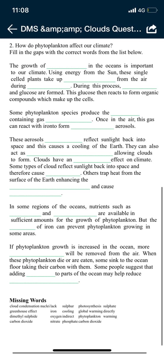 11:08
ull 4G
DMS &amp;amp; Clouds Quest...
2. How do phytoplankton affect our climate?
Fill in the gaps with the correct words from the list below.
in the oceans is important
The growth of
to our climate. Using energy from the Sun, these single
celled plants take up
during
and glucose are formed. This glucose then reacts to form organic
compounds which make up the cells.
from the air
During this process,
Some phytoplankton species produce the
containing gas
can react with ironto form
Once in the air, this gas
aerosols.
reflect sunlight back into
space and this causes a cooling of the Earth. They can also
allowing clouds
effect on climate.
These aerosols
act as
to form. Clouds have an
Some types of cloud reflect sunlight back into space and
therefore cause
Others trap heat from the
surface of the Earth enhancing the
and cause
In some regions of the oceans, nutrients such as
and
are available in
sufficient amounts for the growth of phytoplankton. But the
of iron can prevent phytoplankton growing in
some areas.
If phytoplankton growth is increased in the ocean, more
will be removed from the air. When
these phytoplankton die or are eaten, some sink to the ocean
floor taking their carbon with them. Some people suggest that
adding
to parts of the ocean may help reduce
Missing Words
cloud condensation nuclei lack sulphur photosynthesis sulphate
greenhouse effect
dimethyl sulphide
cooling global warming directly
oxygen indirect phytoplankton warming
nitrate phosphate carbon dioxide
iron
carbon dioxide
