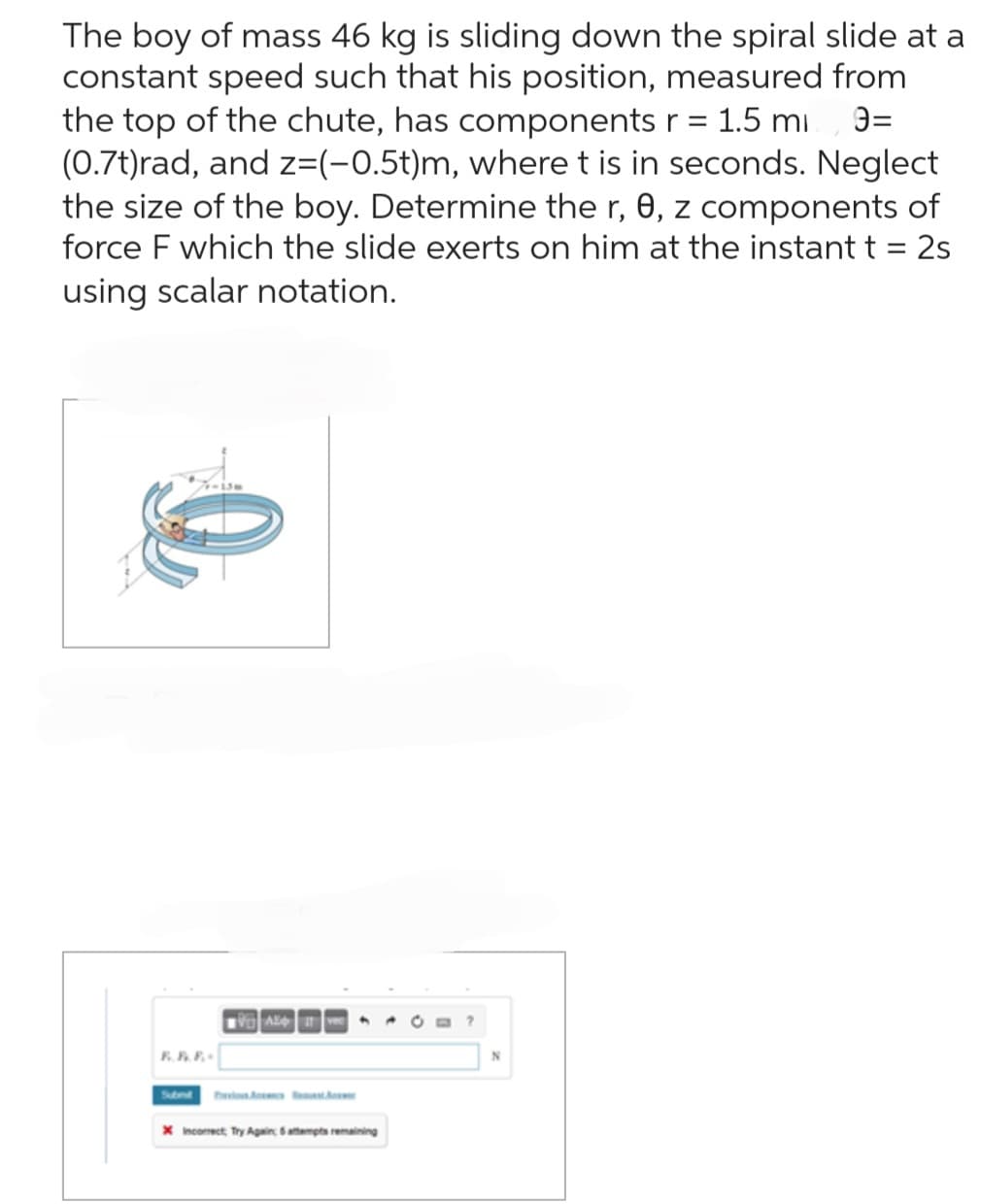 The boy of mass 46 kg is sliding down the spiral slide at a
constant speed such that his position, measured from
the top of the chute, has components r = 1.5 mi 9=
(0.7t)rad, and z=(-0.5t)m, where t is in seconds. Neglect
the size of the boy. Determine the r, 0, z components of
force F which the slide exerts on him at the instant t = 2s
using scalar notation.
VAI
X Incorrect Try Again, 6 attempts remaining
N