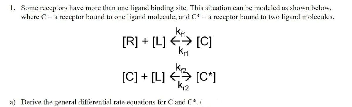 1. Some receptors have more than one ligand binding site. This situation can be modeled as shown below,
where C = a receptor bound to one ligand molecule, and C* = a receptor bound to two ligand molecules.
[R] + [L] <> [C]
kr1
[C] + [L] <> [C*]
a) Derive the general differential rate equations for C and C*. i
