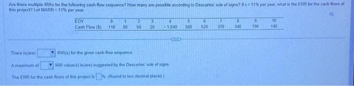 Are there multiple IRRs for the following cash-flow sequence? How many are possible according to Descartes' rule of signs? If = 11% per year, what is the ERR for the cash flows of
this project? Let MARR= 11% per year
There is(are)
EOY
0
Cash Flow (5) 110
1
80
2 3
50 20
4
1.840
IRR(s) for the given cash-flow sequence
A maximum of
IRR value(s) is(are) suggested by the Descartes nule of signs
The ERR for the cash flows of this project is (Round to two decimal places)
6
560
6
520 370
8
340
9
190
10
140