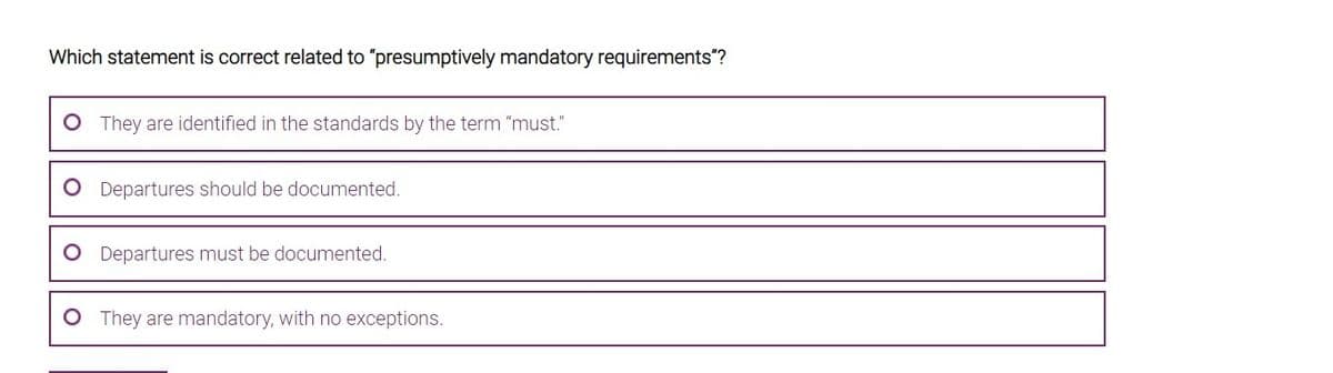 Which statement is correct related to "presumptively mandatory requirements"?
O They are identified in the standards by the term "must."
Departures should be documented.
Departures must be documented.
They are mandatory, with no exceptions.