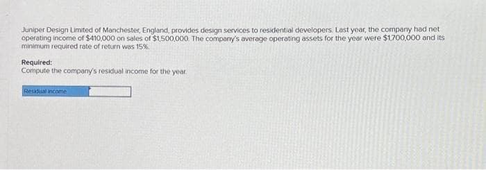 Juniper Design Limited of Manchester, England, provides design services to residential developers. Last year, the company had net
operating income of $410,000 on sales of $1,500,000. The company's average operating assets for the year were $1,700,000 and its
minimum required rate of return was 15%.
Required:
Compute the company's residual income for the year.
Residual income