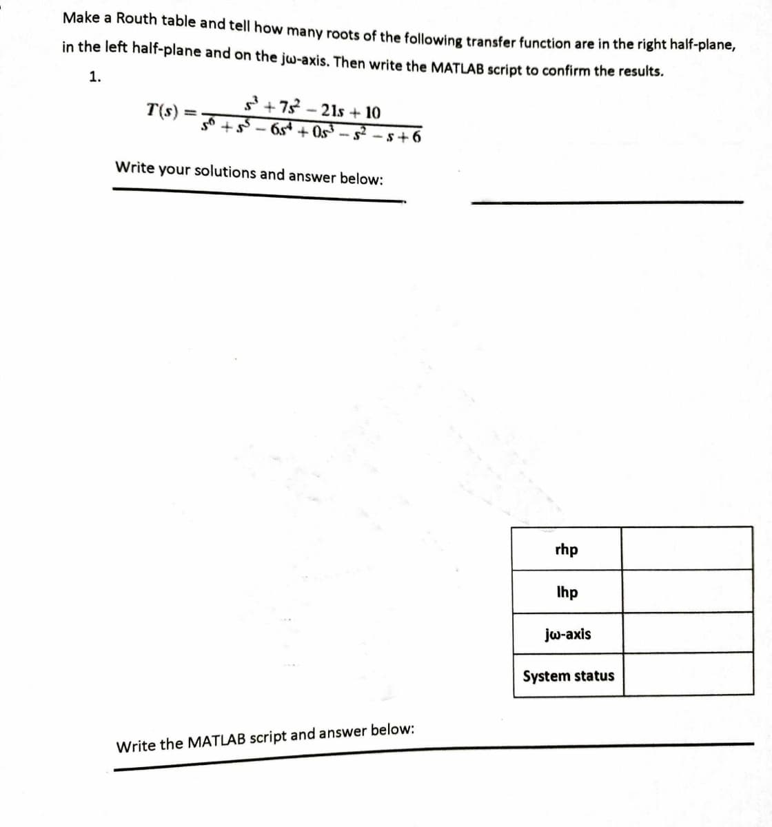 Make a Routh table and tell how many roots of the following transfer function are in the right half-plane,
in the left half-plane and on the jw-axis. Then write the MATLAB script to confirm the results.
1.
T(s):
=
S+75²²-21s + 10
65++05³-5²-5+6
Write your solutions and answer below:
Write the MATLAB script and answer below:
rhp
Ihp
jw-axis
System status