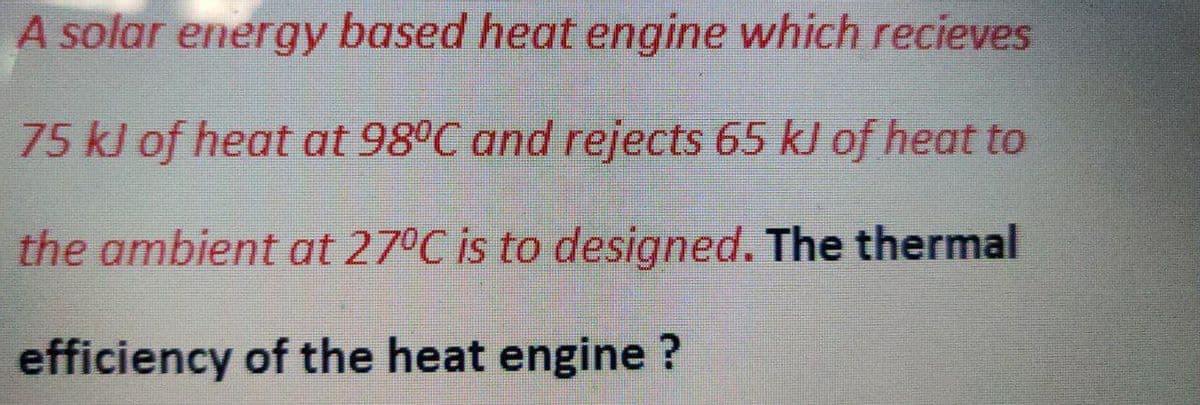 A solar energy based heat engine which recieves
75 kJ of heat at 98°C and rejects 65 kJ of heat to
the ambient at 27°C is to designed. The thermal
efficiency of the heat engine ?
