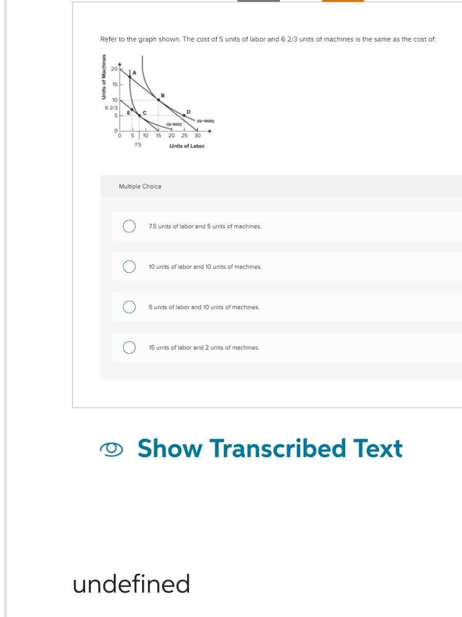 Refer to the graph shown. The cost of 5 units of labor and 6 2/3 units of machines is the same as the cost of:
of Machines
15
10
6 2/3
5
0
0
E:
C
B
2
5 10 15
7.5
Multiple Choice
O
D
(0-1000)
(Q-500)
20 25 30
Units of Labor
▸
7.5 units of labor and 5 units of machines.
10 units of labor and 10 units of machines.
5 units of labor and 10 units of machines.
15 units of labor and 2 units of machines.
undefined
Show Transcribed Text