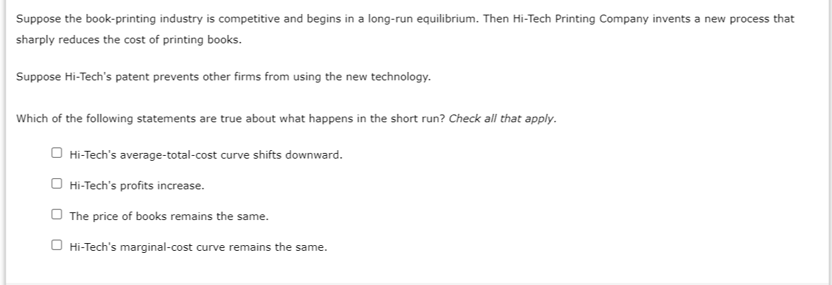 Suppose the book-printing industry is competitive and begins in a long-run equilibrium. Then Hi-Tech Printing Company invents a new process that
sharply reduces the cost of printing books.
Suppose Hi-Tech's patent prevents other firms from using the new technology.
Which of the following statements are true about what happens in the short run? Check all that apply.
O Hi-Tech's average-total-cost curve shifts downward.
O Hi-Tech's profits increase.
The price of books remains the same.
O Hi-Tech's marginal-cost curve remains the same.