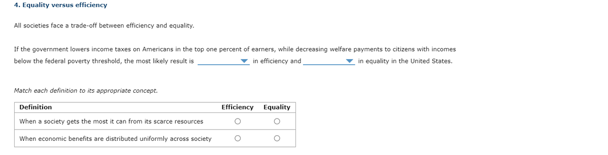 4. Equality versus efficiency
All societies face a trade-off between efficiency and equality.
If the government lowers income taxes on Americans in the top one percent of earners, while decreasing welfare payments to citizens with incomes
below the federal poverty threshold, the most likely result is
in equality in the United States.
in efficiency and
Match each definition to its appropriate concept.
Definition
When a society gets the most it can from its scarce resources
When economic benefits are distributed uniformly across society
Efficiency
Equality