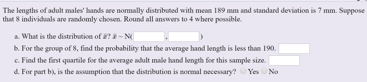 The lengths of adult males' hands are normally distributed with mean 189 mm and standard deviation is 7 mm. Suppose
that 8 individuals are randomly chosen. Round all answers to 4 where possible.
a. What is the distribution of x? ã ~ N(
b. For the group of 8, find the probability that the average hand length is less than 190.
c. Find the first quartile for the average adult male hand length for this sample size.
d. For part b), is the assumption that the distribution is normal necessary? O Yes
O No
