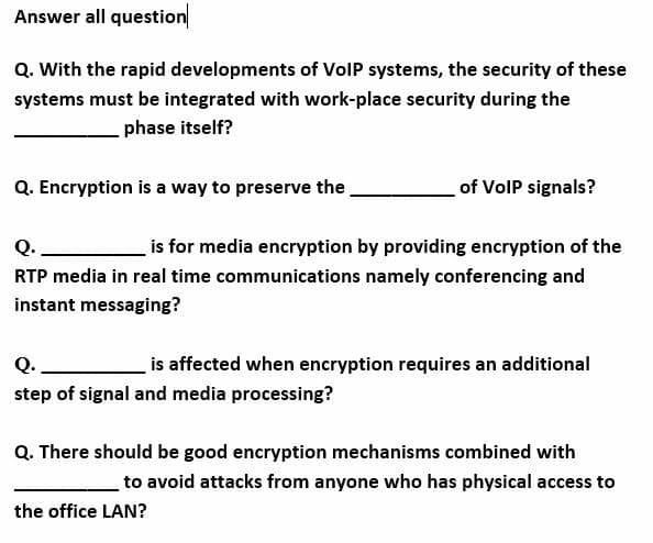 Answer all question
Q. With the rapid developments of VolP systems, the security of these
systems must be integrated with work-place security during the
phase itself?
Q. Encryption is a way to preserve the
of VolP signals?
Q.
is for media encryption by providing encryption of the
RTP media in real time communications namely conferencing and
instant messaging?
Q._
is affected when encryption requires an additional
step of signal and media processing?
Q. There should be good encryption mechanisms combined with
to avoid attacks from anyone who has physical access to
the office LAN?
