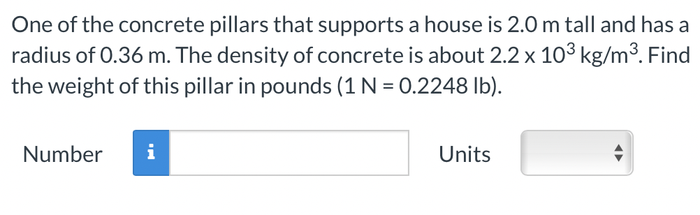 One of the concrete pillars that supports a house is 2.0 m tall and has a
radius of 0.36 m. The density of concrete is about 2.2 x 10³ kg/m³. Find
the weight of this pillar in pounds (1 N = 0.2248 lb).
Number
Units