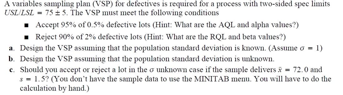 A variables sampling plan (VSP) for defectives is required for a process with two-sided spec limits
USL/LSL = 75±5. The VSP must meet the following conditions
■ Accept 95% of 0.5% defective lots (Hint: What are the AQL and alpha values?)
■Reject 90% of 2% defective lots (Hint: What are the RQL and beta values?)
a. Design the VSP assuming that the population standard deviation is known. (Assume σ = 1)
b. Design the VSP assuming that the population standard deviation is unknown.
c. Should you accept or reject a lot in the σ unknown case if the sample delivers x = 72.0 and
s = 1.5? (You don't have the sample data to use the MINITAB menu. You will have to do the
calculation by hand.)