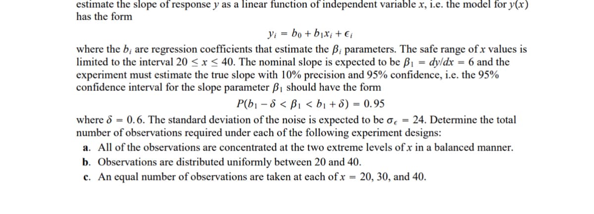 estimate the slope of response y as a linear function of independent variable x, i.e. the model for y(x)
has the form
yi bo+b₁x; + € i
=
where the b; are regression coefficients that estimate the ẞ; parameters. The safe range of x values is
limited to the interval 20≤x≤40. The nominal slope is expected to be ẞ₁ dy/dx = 6 and the
experiment must estimate the true slope with 10% precision and 95% confidence, i.e. the 95%
confidence interval for the slope parameter B₁ should have the form
P(b₁-8<B₁ <b₁ + 8) = 0.95
where 6 = 0.6. The standard deviation of the noise is expected to be σ = 24. Determine the total
number of observations required under each of the following experiment designs:
a. All of the observations are concentrated at the two extreme levels of x in a balanced manner.
b. Observations are distributed uniformly between 20 and 40.
c. An equal number of observations are taken at each of x = 20, 30, and 40.