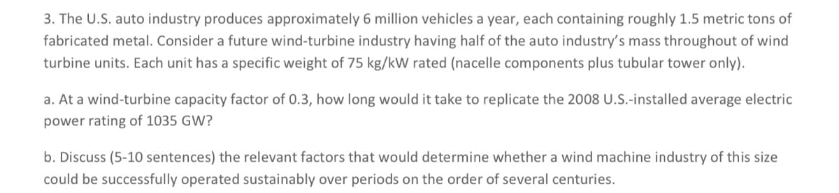 3. The U.S. auto industry produces approximately 6 million vehicles a year, each containing roughly 1.5 metric tons of
fabricated metal. Consider a future wind-turbine industry having half of the auto industry's mass throughout of wind
turbine units. Each unit has a specific weight of 75 kg/kW rated (nacelle components plus tubular tower only).
a. At a wind-turbine capacity factor of 0.3, how long would it take to replicate the 2008 U.S.-installed average electric
power rating of 1035 GW?
b. Discuss (5-10 sentences) the relevant factors that would determine whether a wind machine industry of this size
could be successfully operated sustainably over periods on the order of several centuries.