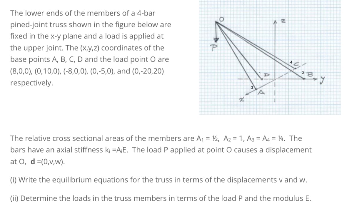 The lower ends of the members of a 4-bar
pined-joint truss shown in the figure below are
fixed in the x-y plane and a load is applied at
the upper joint. The (x,y,z) coordinates of the
base points A, B, C, D and the load point o are
(8,0,0), (0,10,0), (-8,0,0), (0,-5,0), and (0,-20,20)
respectively.
O
x
3
D
A
2
یاه
13-1
2 B
J
The relative cross sectional areas of the members are A₁ = 1/2, A2 = 1, A3=A4 = 14. The
bars have an axial stiffness ki =A¡E. The load P applied at point O causes a displacement
at O, d =(0,v,w).
(i) Write the equilibrium equations for the truss in terms of the displacements v and w.
(ii) Determine the loads in the truss members in terms of the load P and the modulus E.