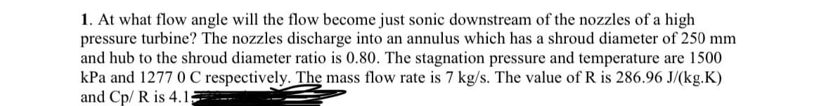 1. At what flow angle will the flow become just sonic downstream of the nozzles of a high
pressure turbine? The nozzles discharge into an annulus which has a shroud diameter of 250 mm
and hub to the shroud diameter ratio is 0.80. The stagnation pressure and temperature are 1500
kPa and 1277 0 C respectively. The mass flow rate is 7 kg/s. The value of R is 286.96 J/(kg.K)
and Cp/ R is 4.1