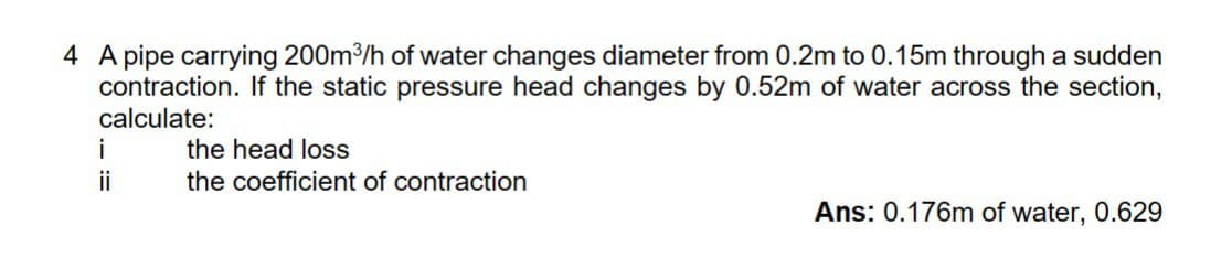 4 A pipe carrying 200m³/h of water changes diameter from 0.2m to 0.15m through a sudden
contraction. If the static pressure head changes by 0.52m of water across the section,
calculate:
i
the head loss
ii
the coefficient of contraction
Ans: 0.176m of water, 0.629