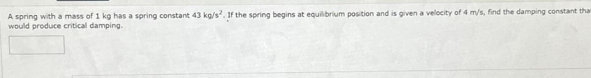 A spring with a mass of 1 kg has a spring constant 43 kg/s2. If the spring begins at equilibrium position and is given a velocity of 4 m/s, find the damping constant that
would produce critical damping.