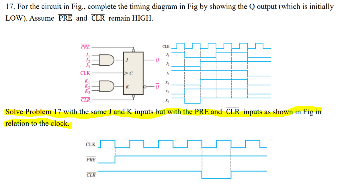 17. For the circuit in Fig., complete the timing diagram in Fig by showing the Q output (which is initially
LOW). Assume PRE and CLR remain HIGH.
PRE
CLK
J3
CLK
K1
K1
K
K2
CLR
K3
Solve Problem 17 with the same J and K inputs but with the PRE and CLR inputs as shown in Fig in
relation to the clock.
CLK
PRE
CLR

