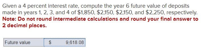 Given a 4 percent interest rate, compute the year 6 future value of deposits
made in years 1, 2, 3, and 4 of $1,850, $2,150, $2,150, and $2,250, respectively.
Note: Do not round intermediate calculations and round your final answer to
2 decimal places.
Future value
EA
$
9,618.08