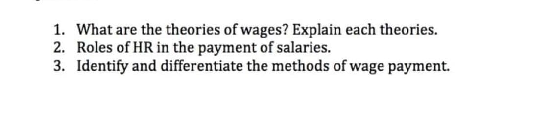 1. What are the theories of wages? Explain each theories.
2. Roles of HR in the payment of salaries.
3. Identify and differentiate the methods of wage payment.