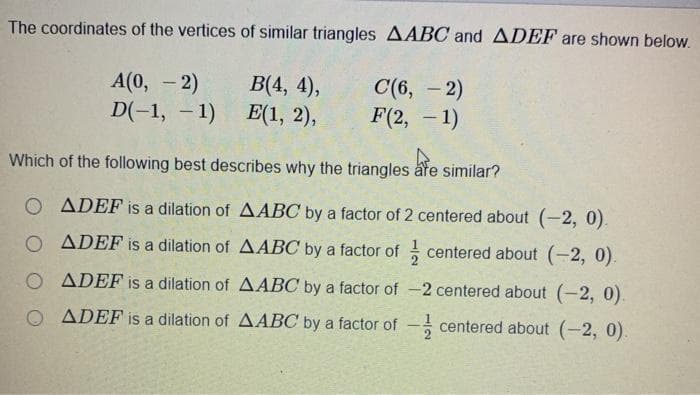 The coordinates of the vertices of similar triangles AABC and ADEF are shown below.
A(0, - 2)
D(-1, – 1)
B(4, 4),
Е(1, 2),
С (6, — 2)
F(2, - 1)
-
Which of the following best describes why the triangles åre similar?
O ADEF is a dilation of AABC by a factor of 2 centered about (-2, 0).
O ADEF is a dilation of AABC by a factor of centered about (-2, 0).
O ADEF is a dilation of AABC by a factor of -2 centered about (-2, 0).
O ADEF is a dilation of AABC by a factor of
centered about (-2, 0).
