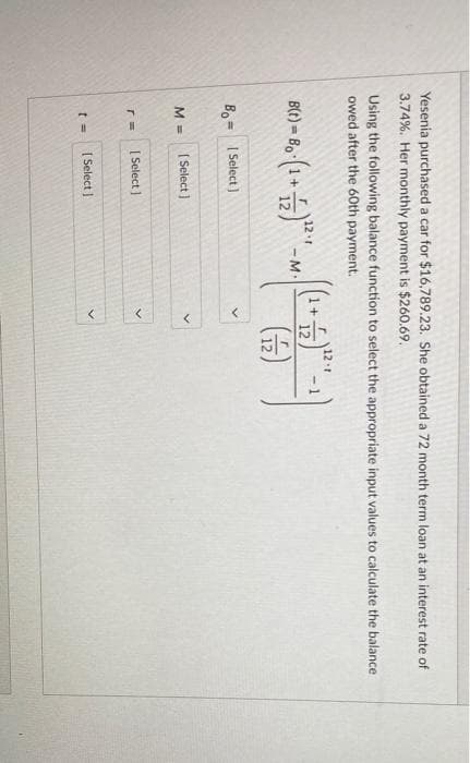 Yesenia purchased a car for $16,789.23. She obtained a 72 month term loan at an interest rate of
3.74%. Her monthly payment is $260.69.
Using the following balance function to select the appropriate input values to calculate the balance
owed after the 60th payment.
ir
1+
12
121
- 1
B(t) = Bo
121
- M
Bo= I Select )
%3D
| Select )
М
[ Select ]
[ Select I
