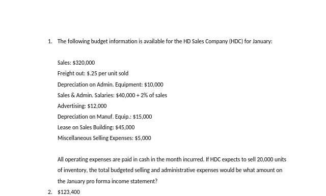 1. The following budget information is available for the HD Sales Company (HDC) for January:
Sales: $320,000
Freight out: $.25 per unit sold
Depreciation on Admin. Equipment: $10,000
Sales & Admin. Salaries: $40,000 + 2% of sales
Advertising: $12,000
Depreciation on Manuf. Equip.: $15,000
Lease on Sales Building: $45,000
Miscellaneous Selling Expenses: $5,000
All operating expenses are paid in cash in the month incurred. If HDC expects to sell 20,000 units
of inventory, the total budgeted selling and administrative expenses would be what amount on
the January pro forma income statement?
2. $123,400