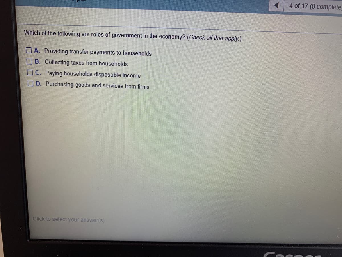 4 of 17 (0 complete)
Which of the following are roles of government in the economy? (Check all that apply.)
A. Providing transfer payments to households
B. Collecting taxes from households
C. Paying households disposable income
D. Purchasing goods and services from firms
Click to select your answer(s).
口□□□
