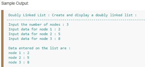 Sample Output:
Doubly Linked List : Create and display a doubly linked list :
Input the number of nodes : 3
Input data for node 1 : 2
Input data for node 2 : 5
Input data for node 3 : 8
Data entered on the list are :
node 1 : 2
node 2 : 5
node 3 : 8
