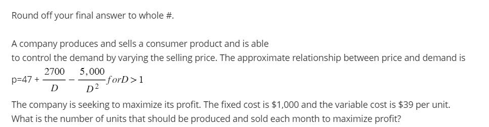 Round off your final answer to whole #.
A company produces and sells a consumer product and is able
to control the demand by varying the selling price. The approximate relationship between price and demand is
2700
5,000
p=47 +
-forD>1
D
D²
The company is seeking to maximize its profit. The fixed cost is $1,000 and the variable cost is $39 per unit.
What is the number of units that should be produced and sold each month to maximize profit?