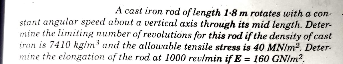 A cast iron rod of length 1-8 m rotates with a con-
stant angular speed about a vertical axis through its mid length. Deter-
mine the limiting number of revolutions for this rod if the density of cast
iron is 7410 kg/m³ and the allowable tensile stress is 40 MN/m2. Deter-
mine the elongation of the rod at 1000 revlmin if E = 160 GN/m².
%3!
