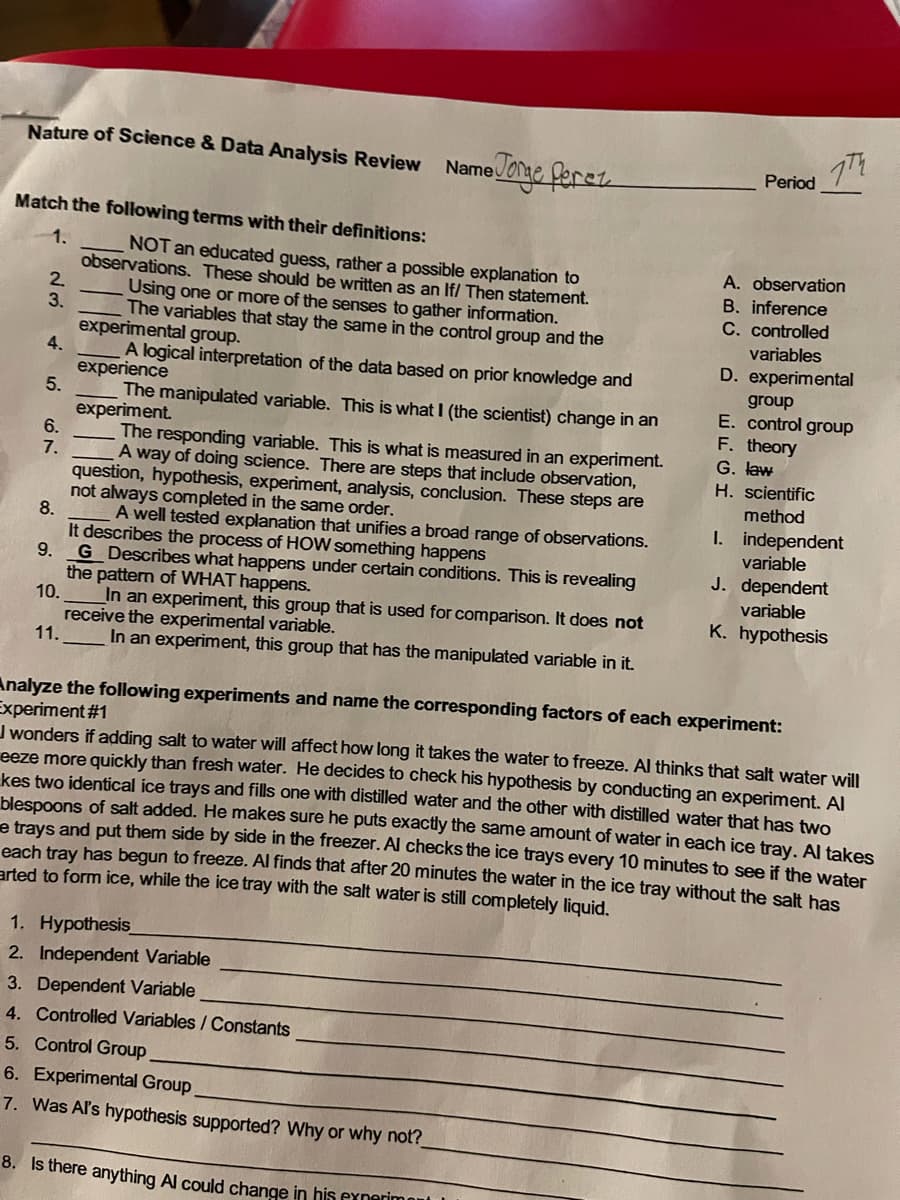 Nature of Science & Data Analysis Review
Name
Period
Match the following terms with their definitions:
1.
NOT an educated guess, rather a possible explanation to
observations. These should be written as an If/ Then statement.
2.
A. observation
B. inference
C. controlled
Using one or more of the senses to gather information.
3.
The variables that stay the same in the control group and the
experimental group.
4.
variables
D. experimental
A logical interpretation of the data based on prior knowledge and
experience
The manipulated variable. This is what I (the scientist) change in an
experiment.
6.
group
E. control group
F. theory
G. law
The responding variable. This is what is measured in an experiment.
7.
A way of doing science. There are steps that include observation,
H. scientific
question, hypothesis, experiment, analysis, conclusion. These steps are
not always completed in the same order.
8.
It describes the process of HOW something happens
9.
method
I. independent
variable
A well tested explanation that unifies a broad range of observations.
J. dependent
G Describes what happens under certain conditions. This is revealing
the pattern of WHAT happens.
10.
variable
_In an experiment, this group that is used for comparison. It does not
receive the experimental variable.
11.
K. hypothesis
In an experiment, this group that has the manipulated variable in it.
Analyze the following experiments and name the corresponding factors of each experiment:
Experiment #1
J wonders if adding salt to water will affect how long it takes the water to freeze. Al thinks that salt water will
eeze more quickly than fresh water. He decides to check his hypothesis by conducting an experiment. Al
kes two identical ice trays and fills one with distilled water and the other with distilled water that has two
blespoons of salt added. He makes sure he puts exactly the same amount of water in each ice tray, Al takes
e trays and put them side by side in the freezer. Al checks the ice trays every 10 minutes to see if the water
each tray has begun to freeze. Al finds that after 20 minutes the water in the ice tray without the salt has
arted to form ice, while the ice tray with the salt water is still completely liquid.
1. Hypothesis
2. Independent Variable
3. Dependent Variable
4. Controlled Variables / Constants
5. Control Group
6. Experimental Group
7. Was Al's hypothesis supported? Why or why noť?
8. Is there anything Al could change in his exnerimont
5.
