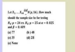 Let XXN(u. 16). How much
should the sample size he for testing
HeiH = 24 rs. He = 25 ata = 0.025
and ß = 0.409
(a) 77
(b) 48
(c) 35
(d) 28
(e) None

