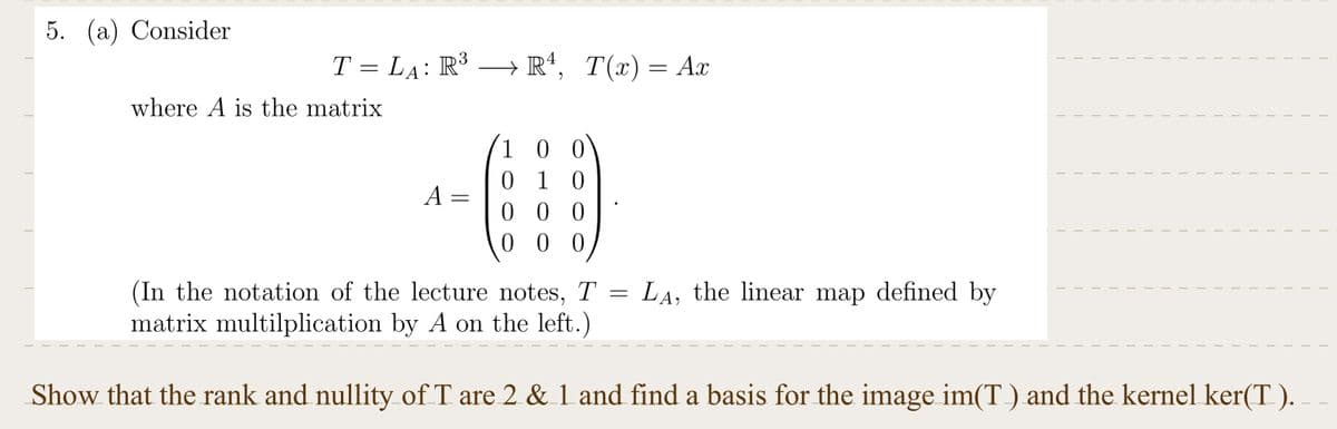 5. (a) Consider
T = LÃ: R³ → R¹, T(x) = Ax
where A is the matrix
A
=
100
010
00
000
=
I
LA, the linear map defined by
T
(In the notation of the lecture notes, T
matrix multilplication by A on the left.)
Show that the rank and nullity of T are 2 & 1 and find a basis for the image im(T) and the kernel ker(T).
T