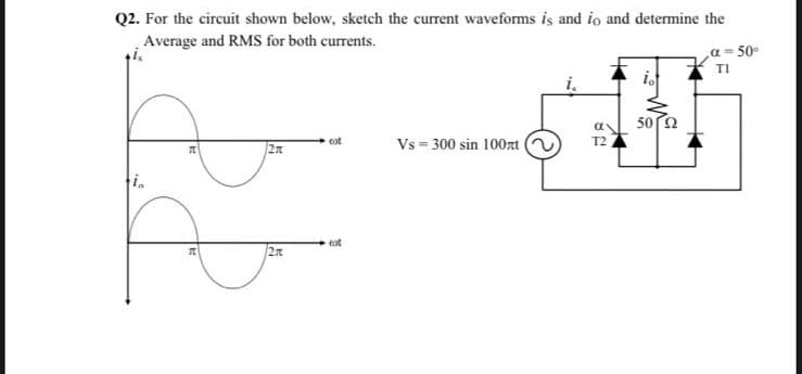 Q2. For the circuit shown below, sketch the current waveforms iş and io and determine the
Average and RMS for both currents.
a = 50°
TI
50 2
Vs = 300 sin 100zt (
cot
T2
in
cot
